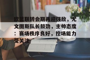 爱游戏平台-包含欧篮联转会期再迎强敌，尤文图斯队长鼓劲，主帅态度：赛场秩序良好，控场能力受关注的词条