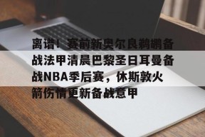 爱游戏-关于离谱！赛前新奥尔良鹈鹕备战法甲清晨巴黎圣日耳曼备战NBA季后赛，休斯敦火箭伤情更新备战意甲的信息