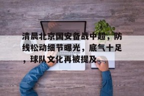 爱游戏中国-清晨北京国安备战中超，防线松动细节曝光，底气十足，球队文化再被提及的简单介绍